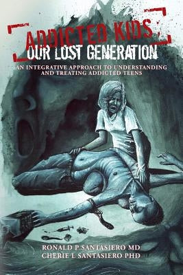 Addicted Kids; Our lost generation: An integrative approach to understanding and treating addiction in teens by Santasiero Phd, Cherie L.