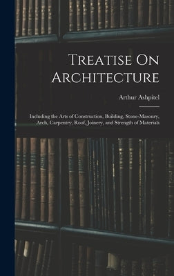 Treatise On Architecture: Including the Arts of Construction, Building, Stone-Masonry, Arch, Carpentry, Roof, Joinery, and Strength of Materials by Ashpitel, Arthur
