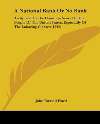 A National Bank Or No Bank: An Appeal To The Common Sense Of The People Of The United States, Especially Of The Laboring Classes (1842) by Hurd, John Russell