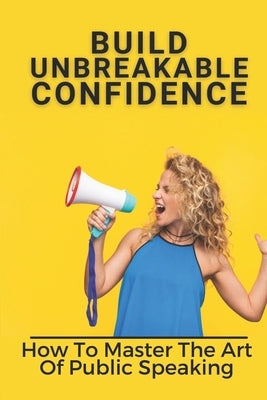 Build Unbreakable Confidence: How To Master The Art Of Public Speaking: Top Public Speaking Courses by Chiarenza, Twyla
