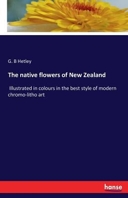 The native flowers of New Zealand: Illustrated in colours in the best style of modern chromo-litho art by Hetley, G. B.