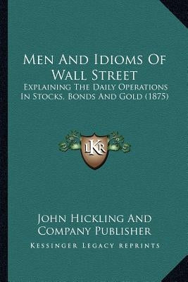 Men And Idioms Of Wall Street: Explaining The Daily Operations In Stocks, Bonds And Gold (1875) by John Hickling and Company Publisher
