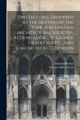 Two Lectures, Delivered At The Meeting Of The York And Lincoln Architectural Societies, At Doncaster ... By George Gilbert Scott ... And Edmund Becket by George Gilbert Scott (Sir )