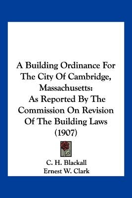 A Building Ordinance For The City Of Cambridge, Massachusetts: As Reported By The Commission On Revision Of The Building Laws (1907) by Blackall, C. H.