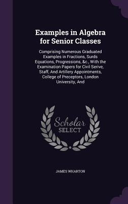 Examples in Algebra for Senior Classes: Comprising Numerous Graduated Examples in Fractions, Surds Equations, Progressions, &c., With the Examination by Wharton, James