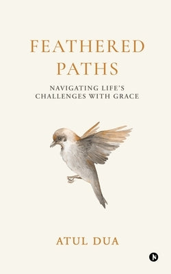 Feathered Paths: Navigating Life's Challenges with Grace by Atul Dua