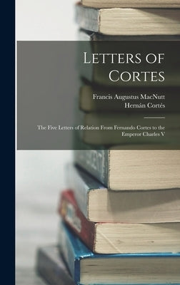 Letters of Cortes: The Five Letters of Relation From Fernando Cortes to the Emperor Charles V by Macnutt, Francis Augustus