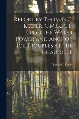 Report by Thomas C. Keefer, C.M.G., C.E. Upon the Water Power and Anchor Ice Troubles at the Chaudière [microform] by Keefer, Thomas C. 1821-1915