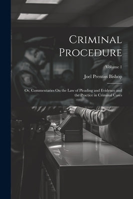 Criminal Procedure; Or, Commentaries On the Law of Pleading and Evidence and the Practice in Criminal Cases; Volume 1 by Bishop, Joel Prentiss