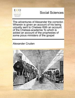 The Adventures of Alexander the Corrector. Wherein Is Given an Account of His Being Unjustly Sent to Chelsea with an Account of the Chelsea-Academie t by Cruden, Alexander