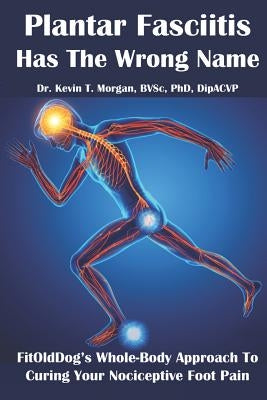 Plantar Fasciitis Has The Wrong Name: FitOldDog's Whole-Body Approach To Curing Your Nociceptive Foot Pain by Morgan, Kevin Thomas