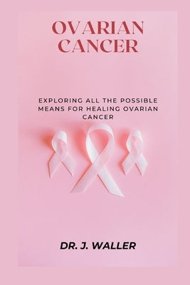 Ovarian Cancer: Exploring All the Possible Means for Healing Ovarian Cancer by Waller, J.