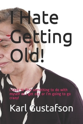 I Hate Getting Old!: I need to find something to do with myself as I get old, or I'm going to go crazy! by Gustafson, Karl