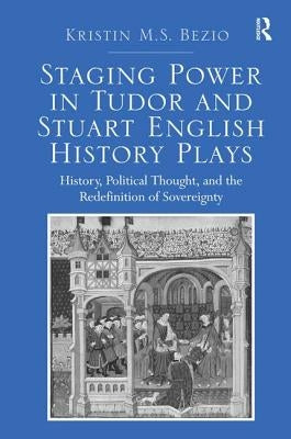 Staging Power in Tudor and Stuart English History Plays: History, Political Thought, and the Redefinition of Sovereignty by Bezio, Kristin M. S.