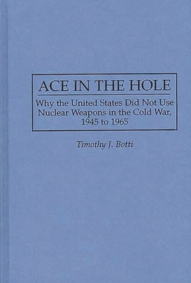 Ace in the Hole: Why the United States Did Not Use Nuclear Weapons in the Cold War, 1945 to 1965 by Botti, Timothy J.