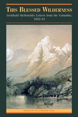 This Blessed Wilderness: Archibald McDonald's Letters from the Columbia, 1822-44 by Cole, Jean M.