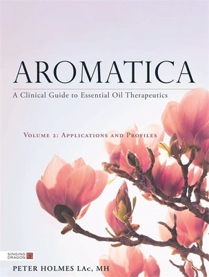 Aromatica Volume 2: A Clinical Guide to Essential Oil Therapeutics. Applications and Profiles by Holmes, Peter