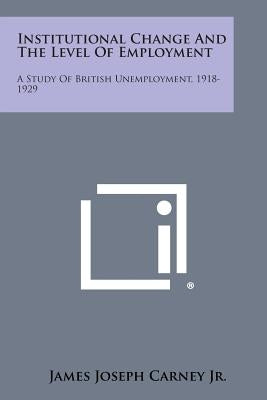 Institutional Change and the Level of Employment: A Study of British Unemployment, 1918-1929 by Carney Jr, James Joseph