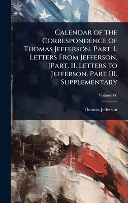 Calendar of the Correspondence of Thomas Jefferson. Part. I. Letters From Jefferson. [Part. II. Letters to Jefferson. Part III. Supplementary by Jefferson, Thomas