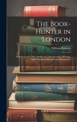 The Book-Hunter in London: Historical and Other Studies of Collectors and Collecting. With Numerous Portraits and Illustrations by Roberts, William