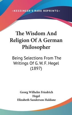 The Wisdom And Religion Of A German Philosopher: Being Selections From The Writings Of G. W. F. Hegel (1897) by Hegel, Georg Wilhelm Friedrich
