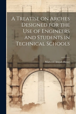 A Treatise on Arches Designed for the Use of Engineers and Students in Technical Schools by Howe, Malverd Abijah
