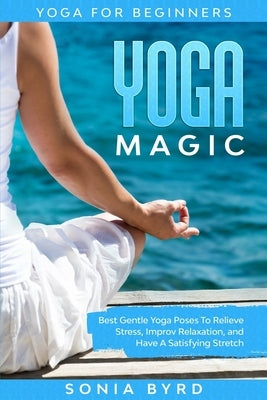 Yoga For Beginners: YOGA MAGIC - Best Gentle Yoga Poses To Relieve Stress, Improve Relaxation, and Have A Satisfying Stretch by Byrd, Sonia