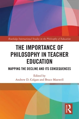 The Importance of Philosophy in Teacher Education: Mapping the Decline and Its Consequences by Colgan, Andrew