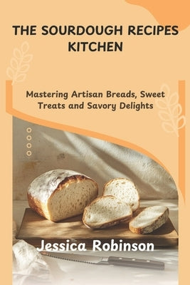 The Sourdough Recipes Kitchen: Mastering Artisan Breads, Sweet Treats and Savory Delights by Robinson, Jessica