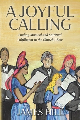 A Joyful Calling: Finding Musical and Spiritual Fulfillment in the Church Choir by Hill, James