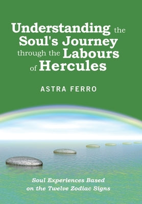 Understanding the Soul's Journey Through the Labours of Hercules: Soul Experiences Based on the Twelve Zodiac Signs by Ferro, Astra