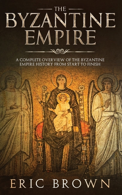 The Byzantine Empire: A Complete Overview Of The Byzantine Empire History from Start to Finish by Brown, Eric