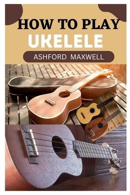 How to Play Ukelele: A Beginner's Guide to Mastering the Ukelele by Maxwell, Ashford