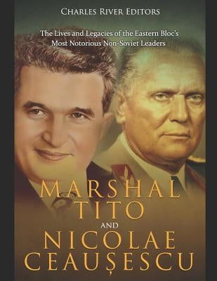 Marshal Tito and Nicolae Ceaușescu: The Lives and Legacies of the Eastern Bloc's Most Notorious Non-Soviet Leaders by Charles River Editors