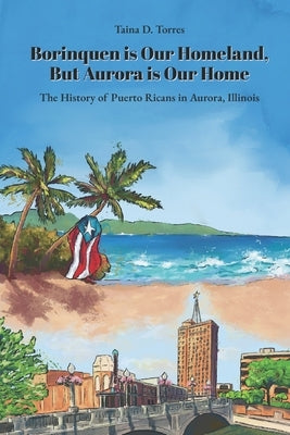 Borinquen is Our Homeland, But Aurora Is Our Home: The History of Puerto Ricans in Aurora, Illinois by Torres, Taina D.