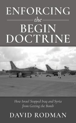 Enforcing the Begin Doctrine: How Israel Stopped Iraq and Syria from Getting the Bomb by Rodman, David