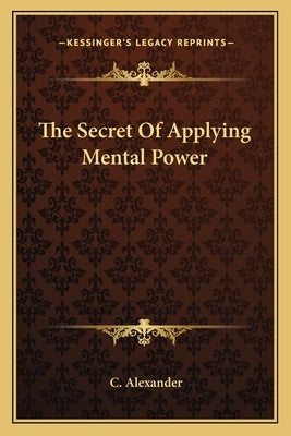 The Secret of Applying Mental Power by Alexander, C.