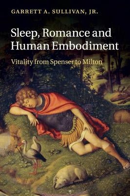 Sleep, Romance and Human Embodiment: Vitality from Spenser to Milton by Sullivan Jr, Garrett A.