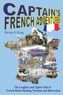 Captain's French Adventures: The Laughter and Lighter Side of French House Hunting, Purchase and Renovation by King, Steven G.