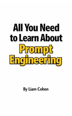 All You Need to Learn About Prompt Engineering: The Complete Guide to Building Your Competitive Edge in the Age of AI by Cohen, Liam