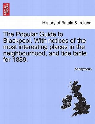 The Popular Guide to Blackpool. with Notices of the Most Interesting Places in the Neighbourhood, and Tide Table for 1889. by Anonymous