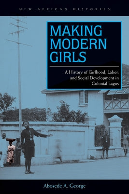 Making Modern Girls: A History of Girlhood, Labor, and Social Development in Colonial Lagos by George, Abosede A.