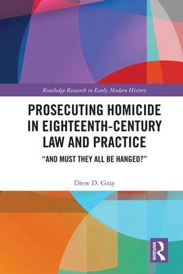 Prosecuting Homicide in Eighteenth-Century Law and Practice: "And Must They All Be Hanged?" by Gray, Drew D.