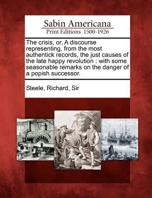 The Crisis, Or, a Discourse Representing, from the Most Authentick Records, the Just Causes of the Late Happy Revolution: With Some Seasonable Remarks by Steele, Richard Sir