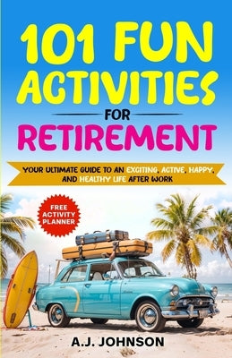 101 Fun Activities for Retirement: Your Ultimate Guide to an Exciting, Active, Happy, and Healthy Life after Work by Johnson, A. J.