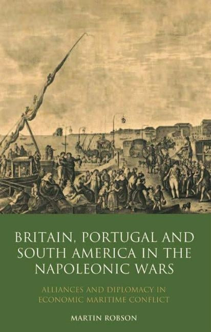 Britain, Portugal and South America in the Napoleonic Wars: Alliances and Diplomacy in Economic Maritime Conflict by Robson, Martin