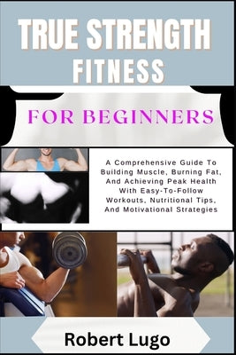 TRUE STRENGTH FITNESS For Beginners: A Comprehensive Guide To Building Muscle, Burning Fat, And Achieving Peak Health With Easy-To-Follow Workouts, Nu by Lugo, Robert