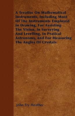 A Treatise On Mathematical Instruments, Including Most Of The Instruments Employed In Drawing, For Assisting The Vision, In Surveying And Levelling, I by Heather, John Fry