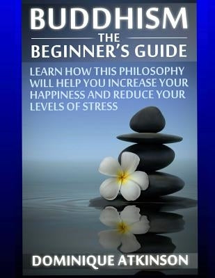 Buddhism: Buddhism the Beginner´s Guide: Learn how this Philosophy will Help you Increase your Happiness, Mindfulness & Reduce y by Atkinson, Dominique