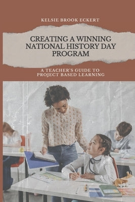 Creating a Winning National History Day Program: A Teacher's Guide to Project Based Learning by Eckert, Kelsie Brook